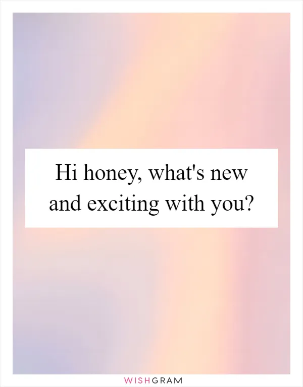 Hi honey, what's new and exciting with you?