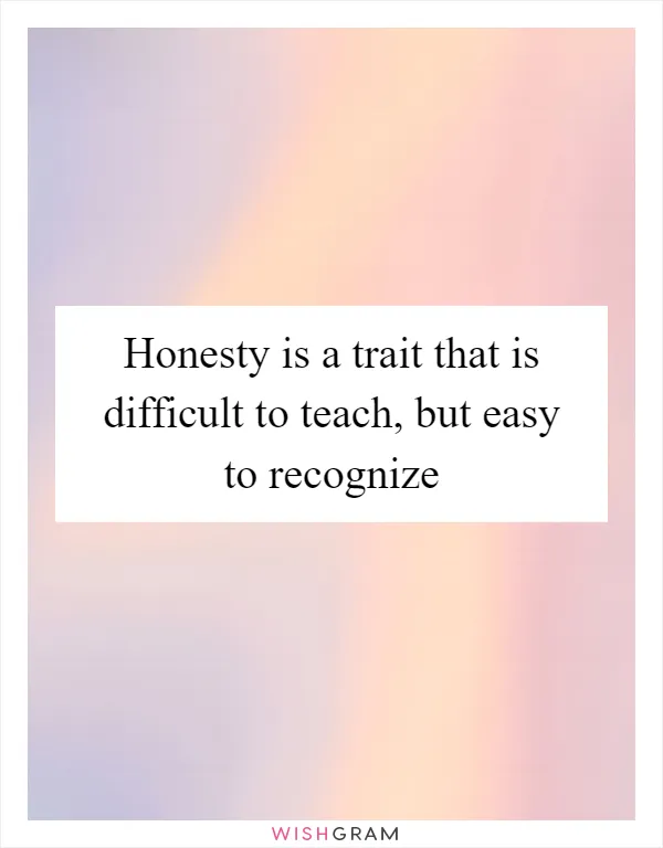 Honesty is a trait that is difficult to teach, but easy to recognize