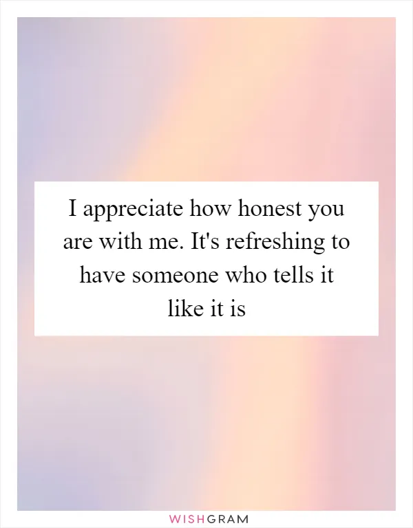 I appreciate how honest you are with me. It's refreshing to have someone who tells it like it is