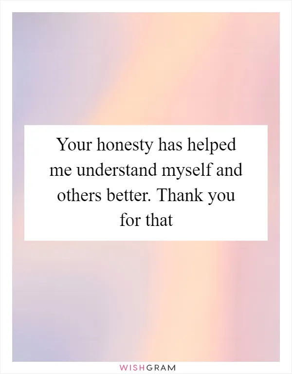Your honesty has helped me understand myself and others better. Thank you for that