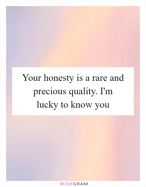 Your honesty is a rare and precious quality. I'm lucky to know you
