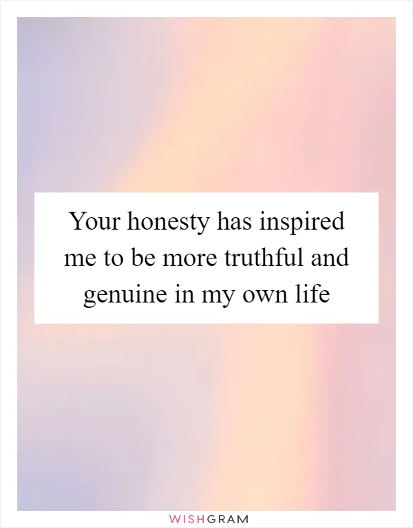 Your honesty has inspired me to be more truthful and genuine in my own life
