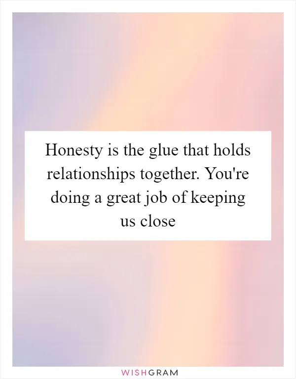 Honesty is the glue that holds relationships together. You're doing a great job of keeping us close