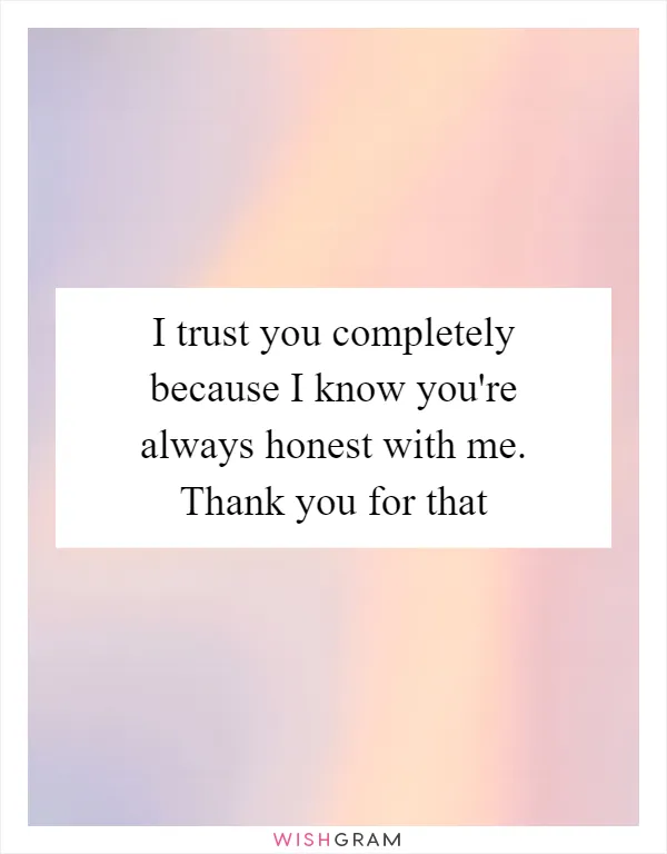 I trust you completely because I know you're always honest with me. Thank you for that