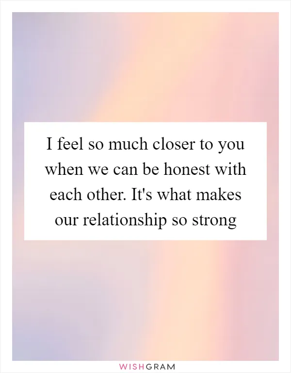I feel so much closer to you when we can be honest with each other. It's what makes our relationship so strong