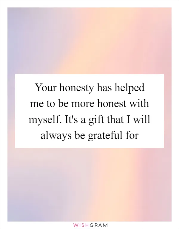 Your honesty has helped me to be more honest with myself. It's a gift that I will always be grateful for