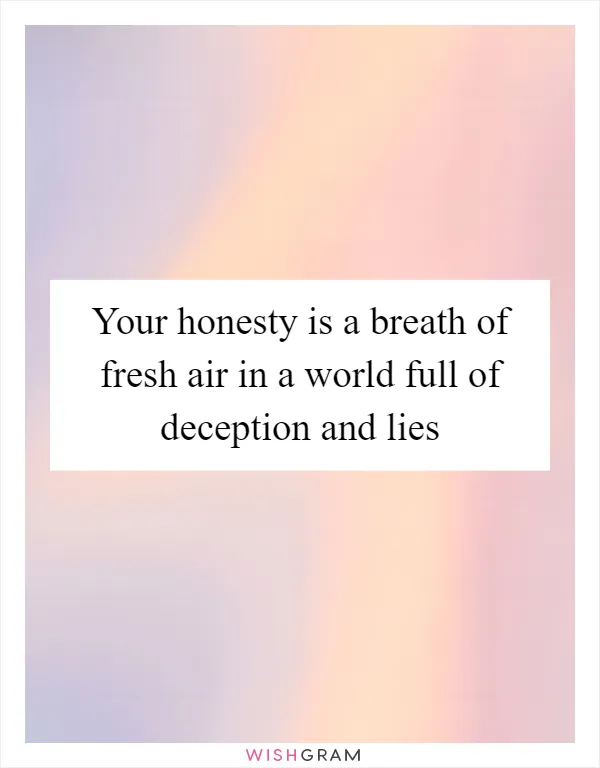 Your honesty is a breath of fresh air in a world full of deception and lies