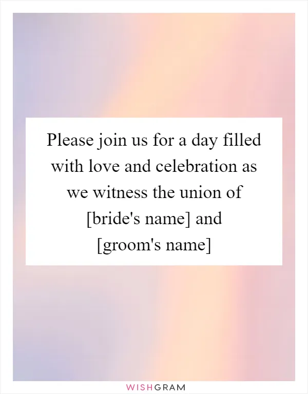 Please join us for a day filled with love and celebration as we witness the union of [bride's name] and [groom's name]
