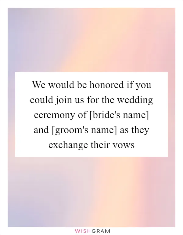 We would be honored if you could join us for the wedding ceremony of [bride's name] and [groom's name] as they exchange their vows