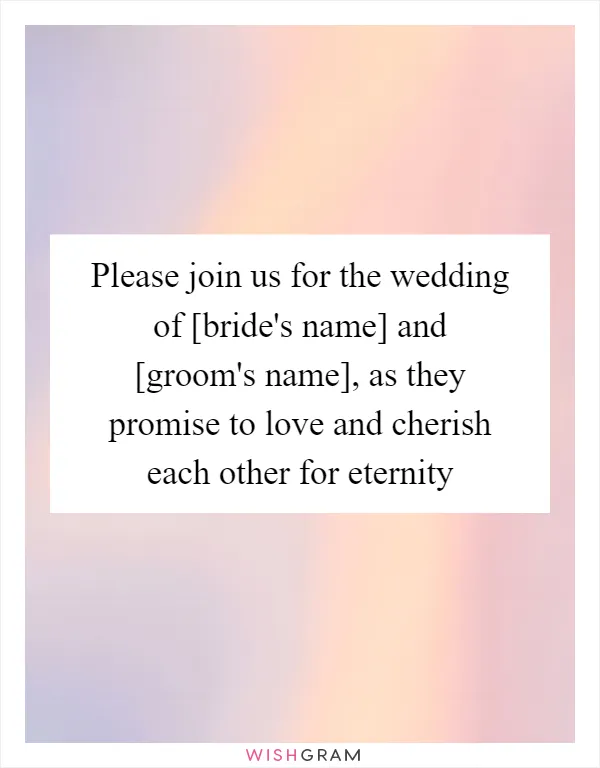 Please join us for the wedding of [bride's name] and [groom's name], as they promise to love and cherish each other for eternity
