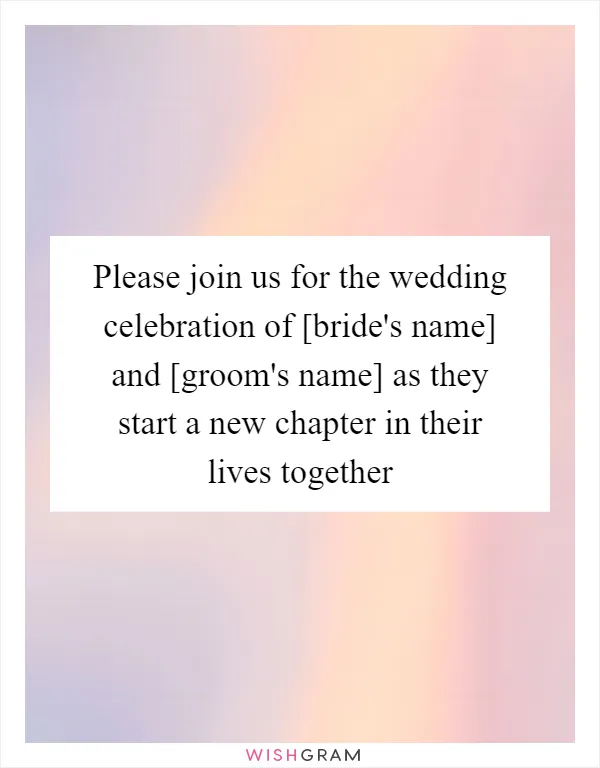 Please join us for the wedding celebration of [bride's name] and [groom's name] as they start a new chapter in their lives together