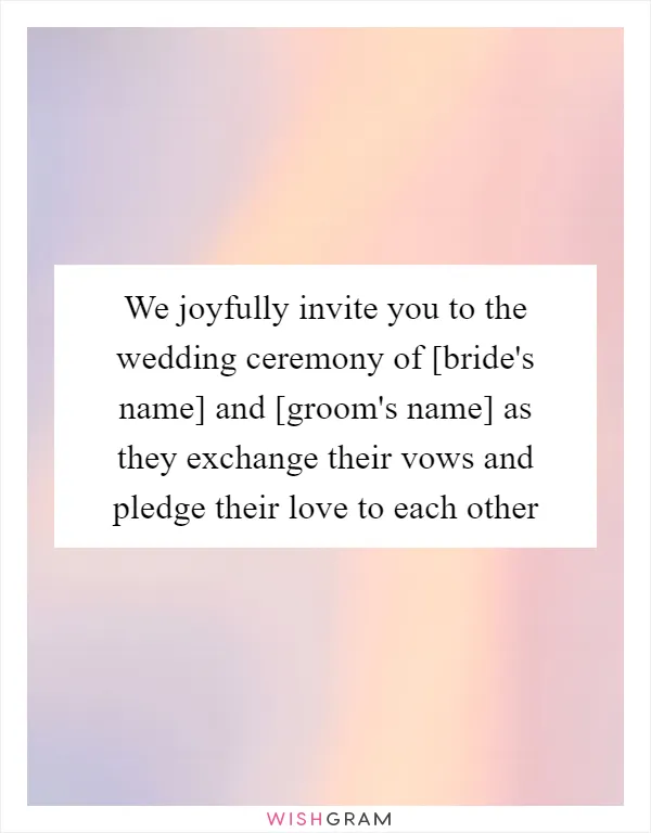 We joyfully invite you to the wedding ceremony of [bride's name] and [groom's name] as they exchange their vows and pledge their love to each other