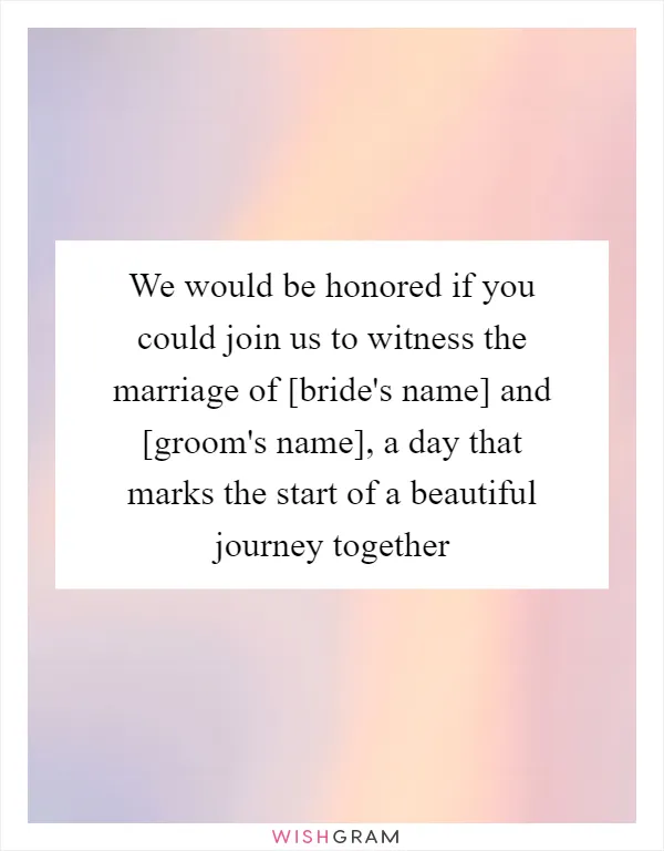 We would be honored if you could join us to witness the marriage of [bride's name] and [groom's name], a day that marks the start of a beautiful journey together