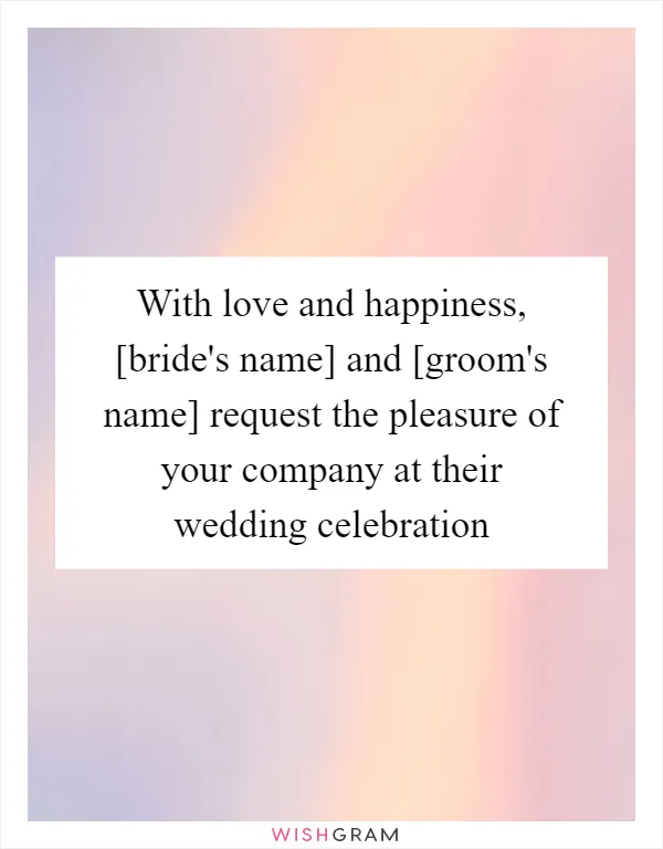 With love and happiness, [bride's name] and [groom's name] request the pleasure of your company at their wedding celebration