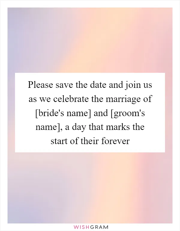 Please save the date and join us as we celebrate the marriage of [bride's name] and [groom's name], a day that marks the start of their forever