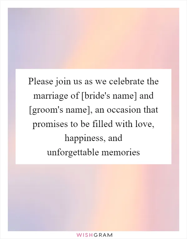 Please join us as we celebrate the marriage of [bride's name] and [groom's name], an occasion that promises to be filled with love, happiness, and unforgettable memories