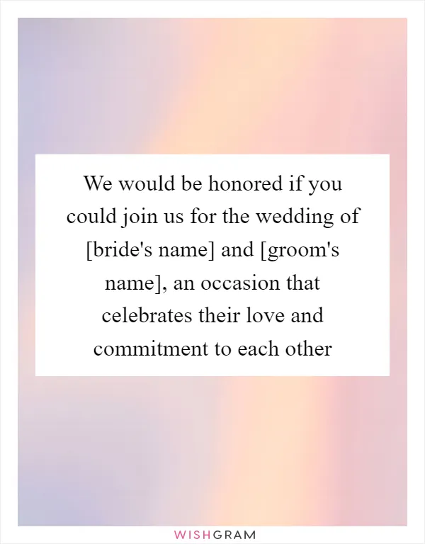 We would be honored if you could join us for the wedding of [bride's name] and [groom's name], an occasion that celebrates their love and commitment to each other
