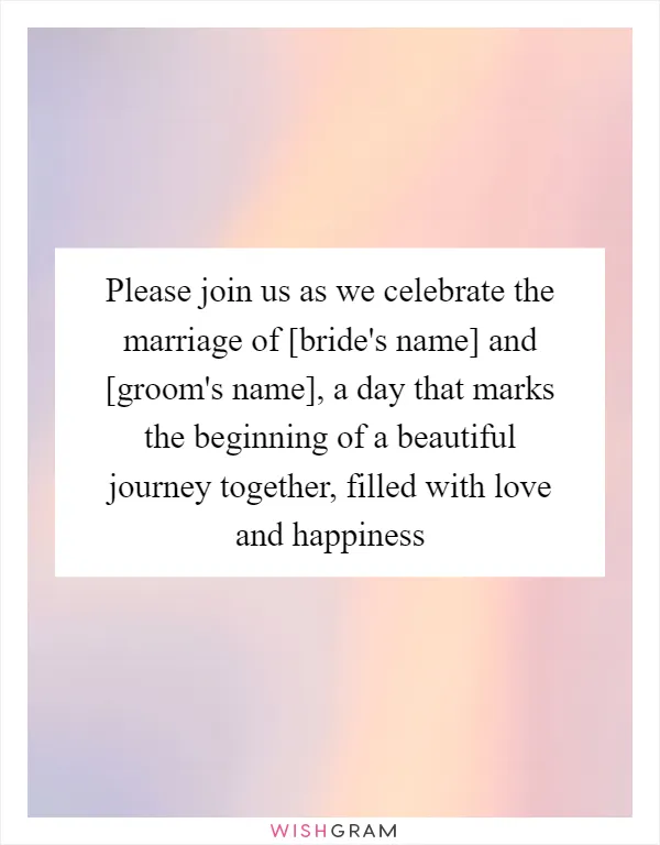 Please join us as we celebrate the marriage of [bride's name] and [groom's name], a day that marks the beginning of a beautiful journey together, filled with love and happiness