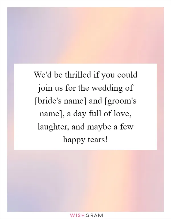 We'd be thrilled if you could join us for the wedding of [bride's name] and [groom's name], a day full of love, laughter, and maybe a few happy tears!