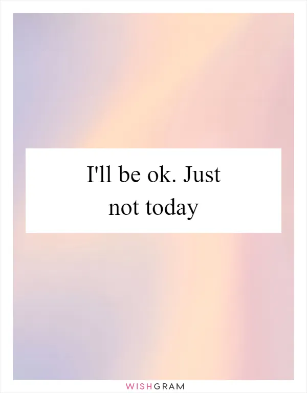 I'll be ok. Just not today