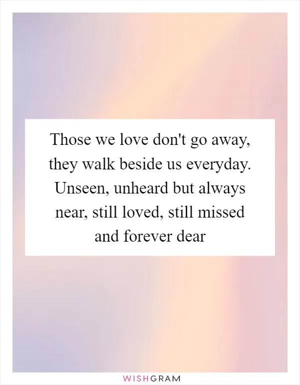 Those we love don't go away, they walk beside us everyday. Unseen, unheard but always near, still loved, still missed and forever dear