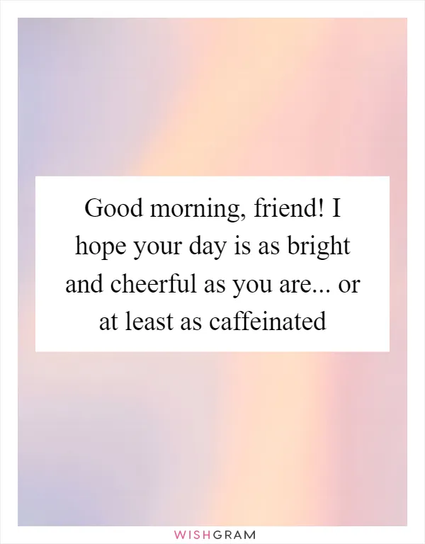 Good morning, friend! I hope your day is as bright and cheerful as you are... or at least as caffeinated
