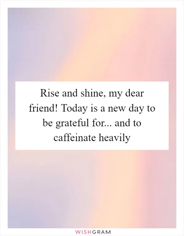 Rise and shine, my dear friend! Today is a new day to be grateful for... and to caffeinate heavily