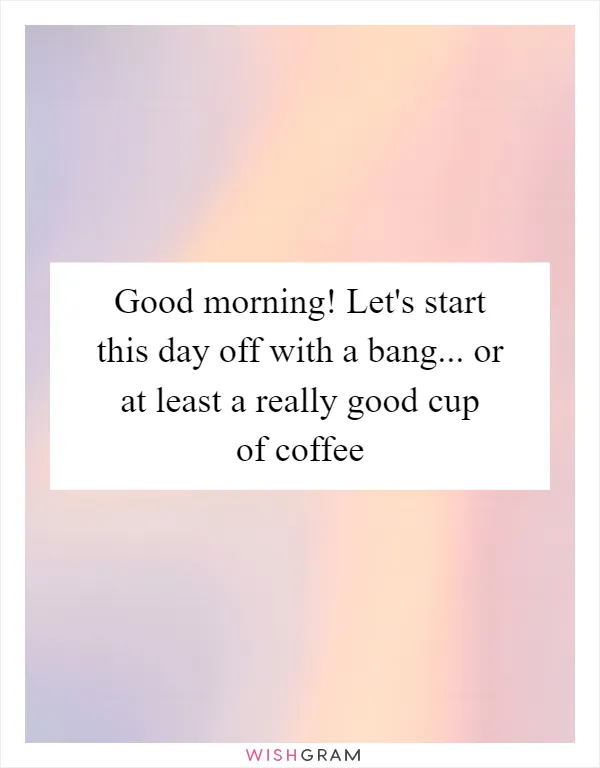 Good morning! Let's start this day off with a bang... or at least a really good cup of coffee