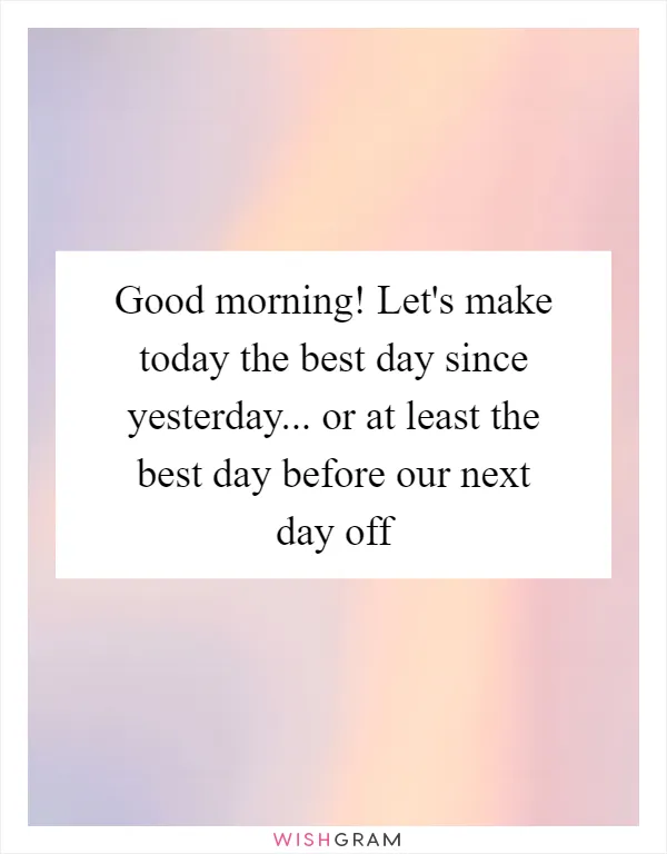 Good morning! Let's make today the best day since yesterday... or at least the best day before our next day off