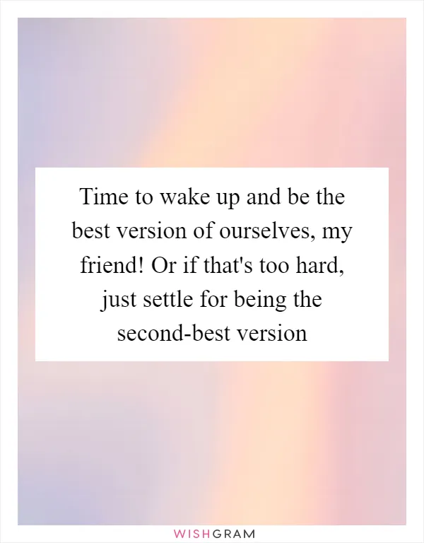 Time to wake up and be the best version of ourselves, my friend! Or if that's too hard, just settle for being the second-best version