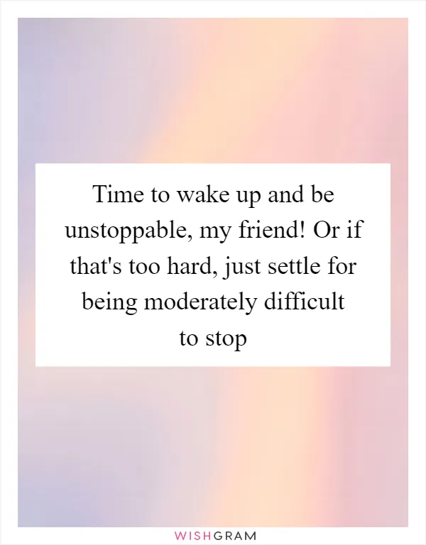 Time to wake up and be unstoppable, my friend! Or if that's too hard, just settle for being moderately difficult to stop
