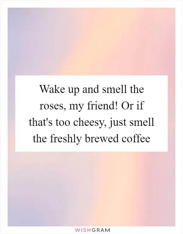 Wake up and smell the roses, my friend! Or if that's too cheesy, just smell the freshly brewed coffee