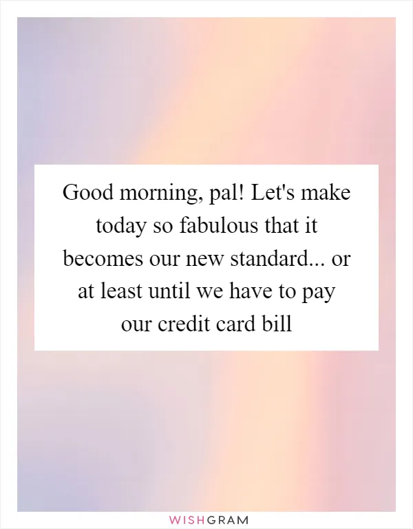 Good morning, pal! Let's make today so fabulous that it becomes our new standard... or at least until we have to pay our credit card bill