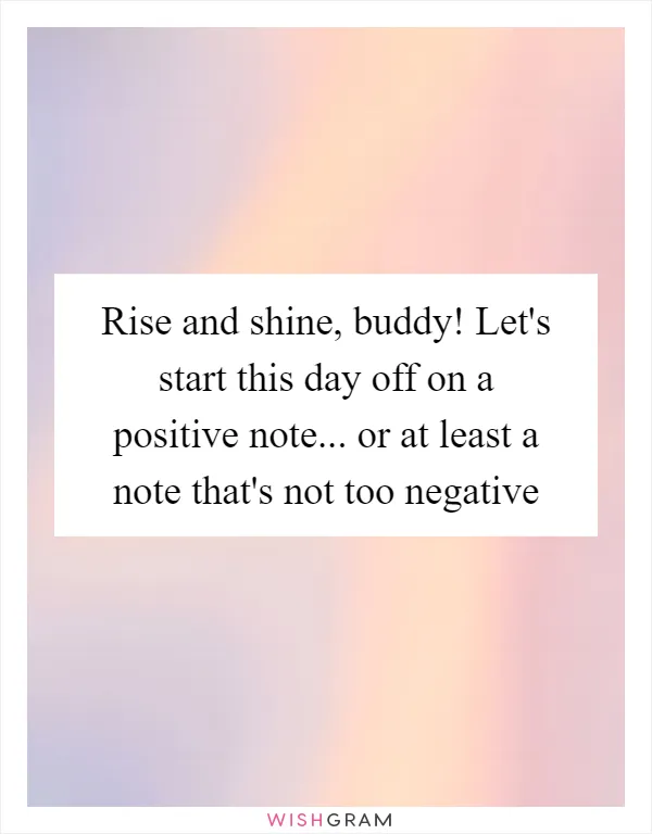 Rise and shine, buddy! Let's start this day off on a positive note... or at least a note that's not too negative