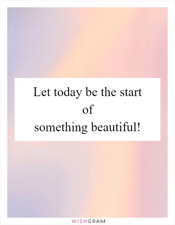 Let today be the start of something beautiful!