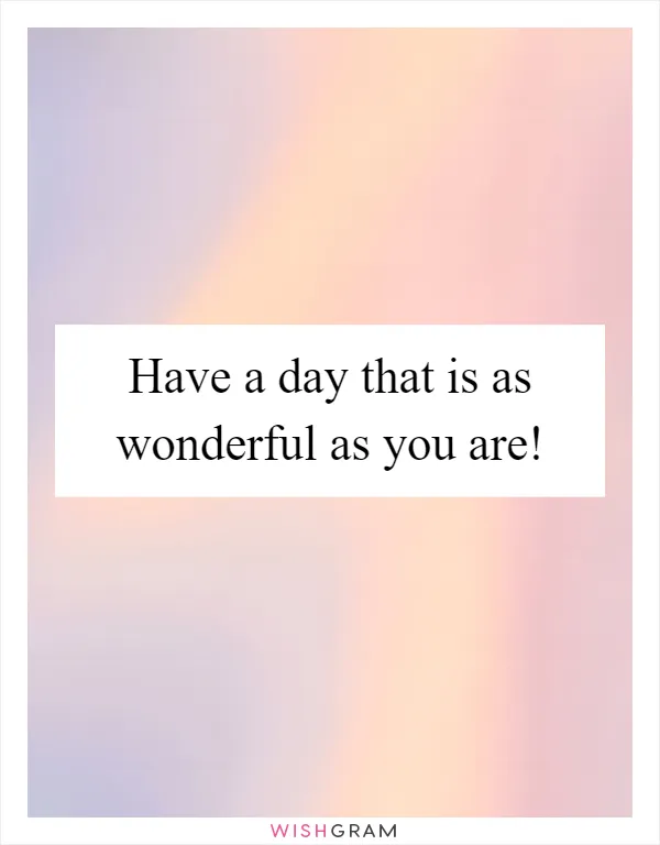 Have a day that is as wonderful as you are!