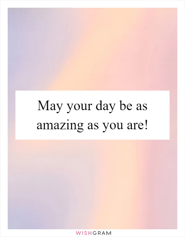 May your day be as amazing as you are!
