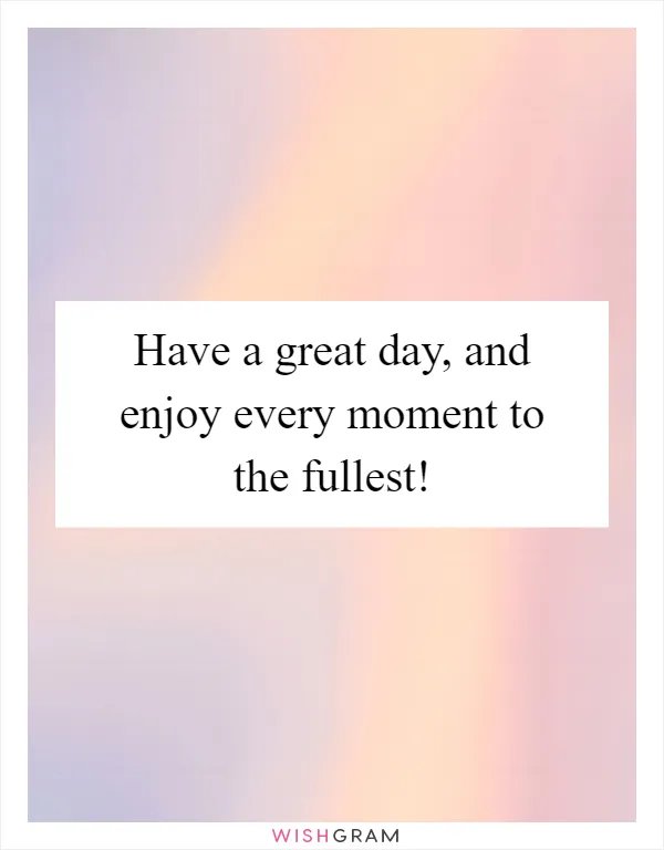 Have a great day, and enjoy every moment to the fullest!