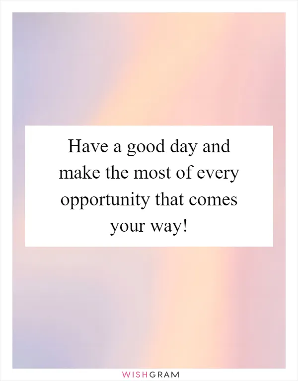 Have a good day and make the most of every opportunity that comes your way!