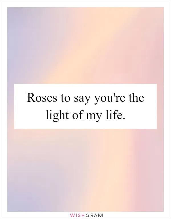 Roses to say you're the light of my life