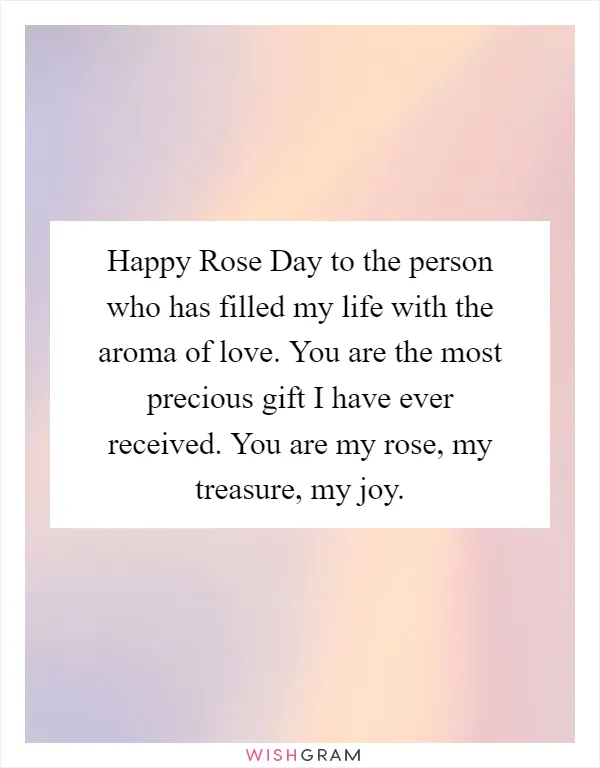 Happy Rose Day to the person who has filled my life with the aroma of love. You are the most precious gift I have ever received. You are my rose, my treasure, my joy