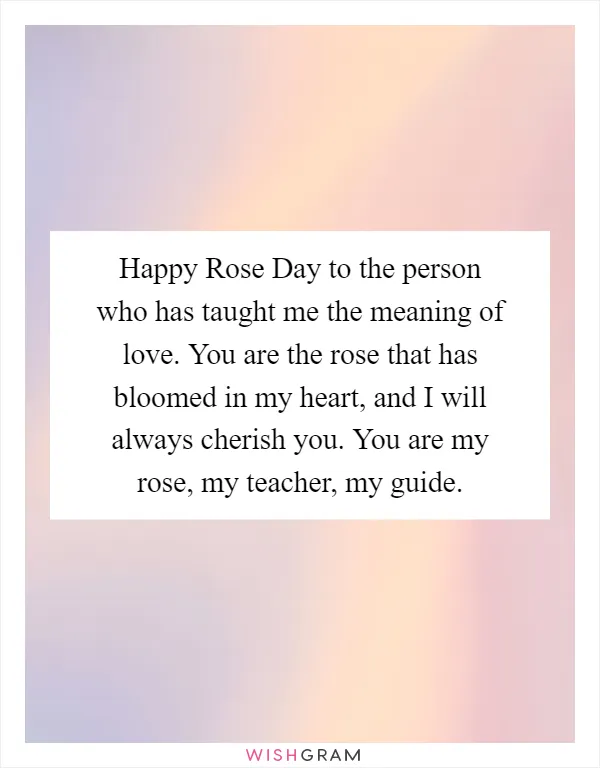 Happy Rose Day to the person who has taught me the meaning of love. You are the rose that has bloomed in my heart, and I will always cherish you. You are my rose, my teacher, my guide