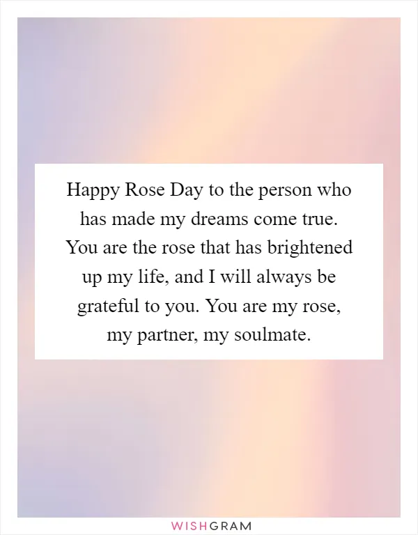 Happy Rose Day to the person who has made my dreams come true. You are the rose that has brightened up my life, and I will always be grateful to you. You are my rose, my partner, my soulmate