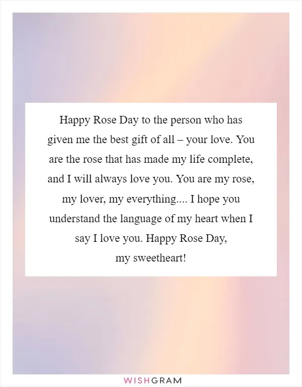 Happy Rose Day to the person who has given me the best gift of all – your love. You are the rose that has made my life complete, and I will always love you. You are my rose, my lover, my everything.... I hope you understand the language of my heart when I say I love you. Happy Rose Day, my sweetheart!