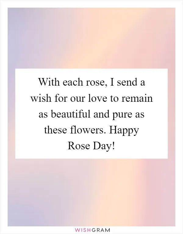 With each rose, I send a wish for our love to remain as beautiful and pure as these flowers. Happy Rose Day!