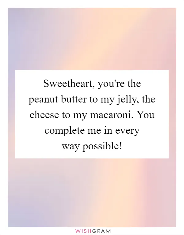 Sweetheart, you're the peanut butter to my jelly, the cheese to my macaroni. You complete me in every way possible!
