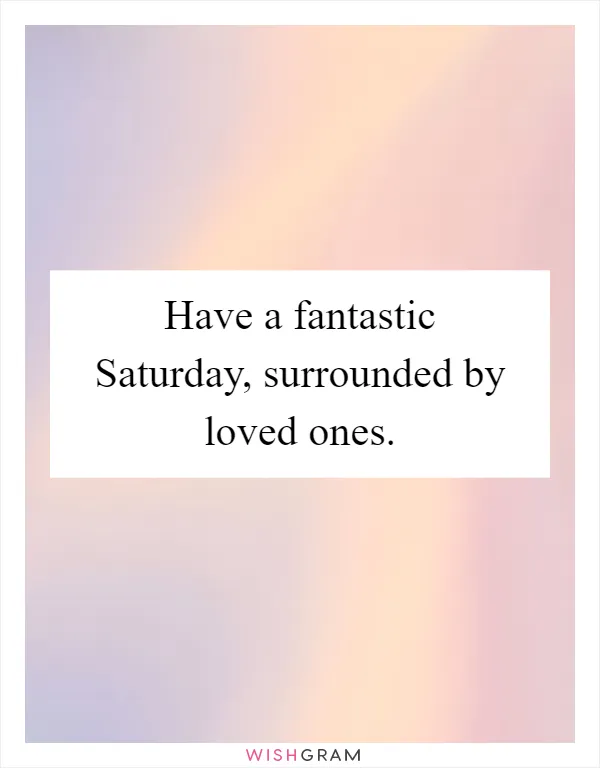 Have a fantastic Saturday, surrounded by loved ones
