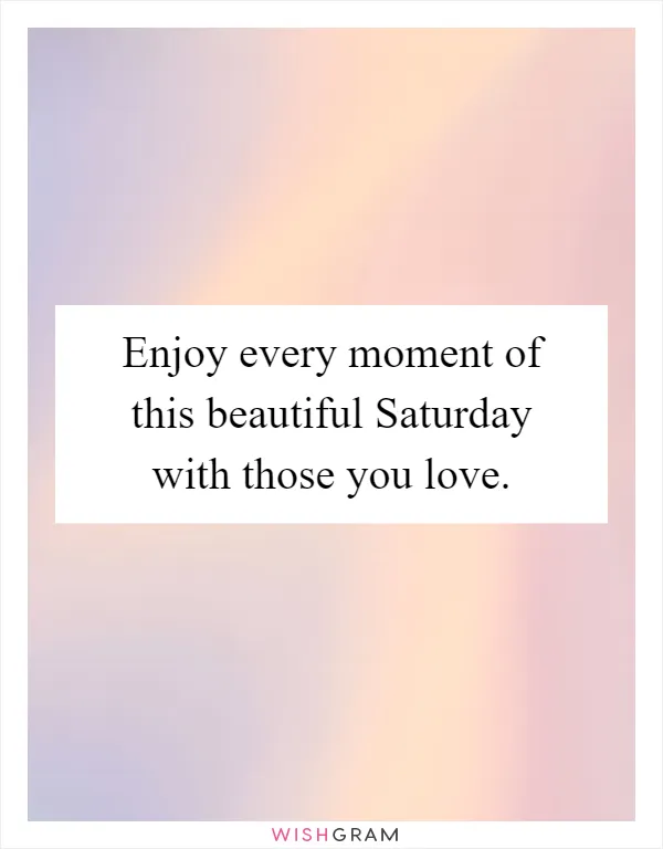 Enjoy every moment of this beautiful Saturday with those you love