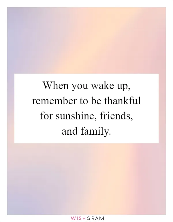 When you wake up, remember to be thankful for sunshine, friends, and family