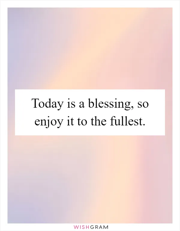 Today is a blessing, so enjoy it to the fullest